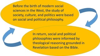 Before the birth of modern social
sciences in the West, the study of
society, culture, and politics were based
on social and political philosophy.
In return, social and political
philosophies were informed by
theological reasoning grounded in
Revelation based on the Bible.
 