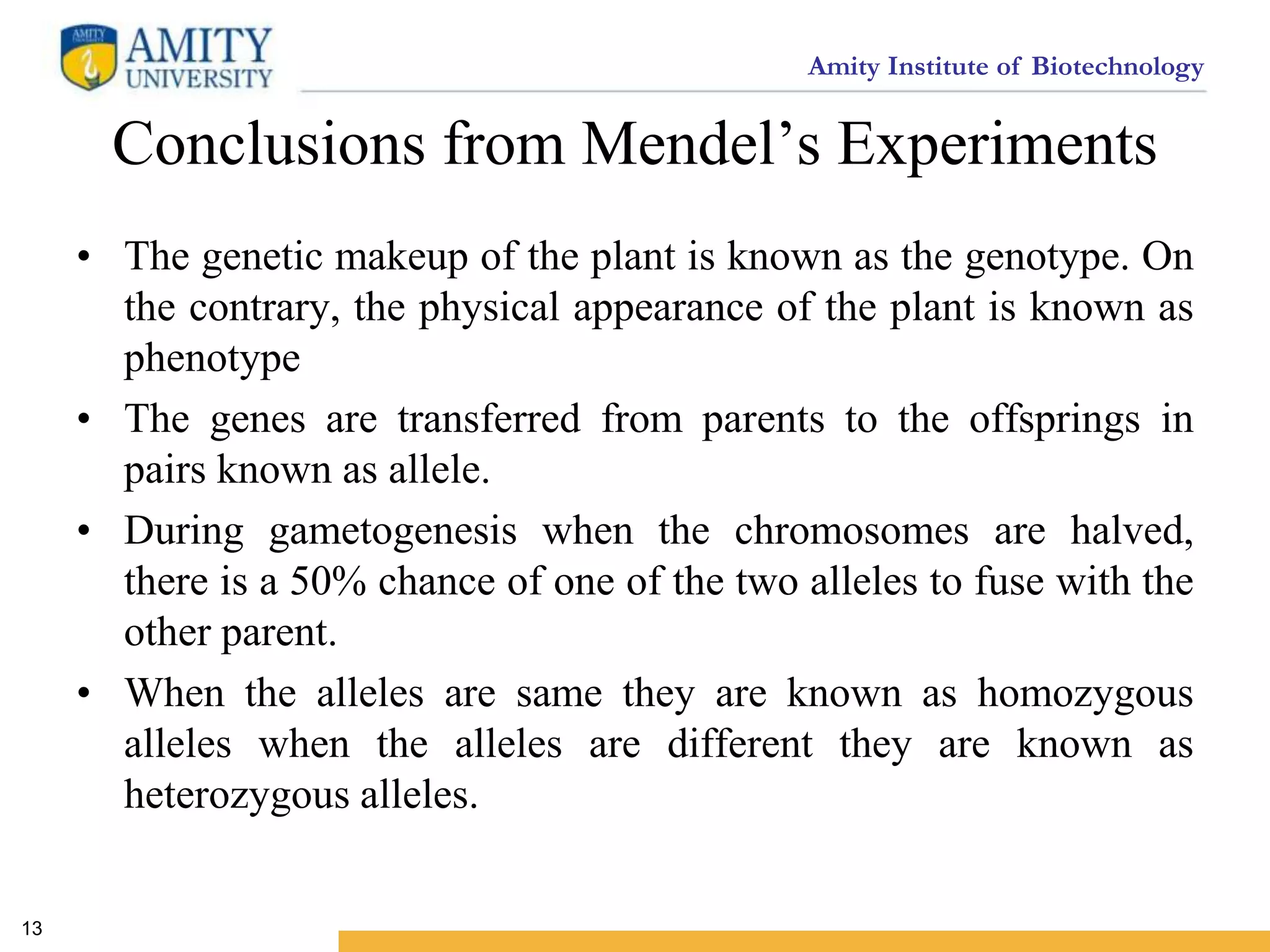 Amity Institute of Biotechnology
Conclusions from Mendel’s Experiments
• The genetic makeup of the plant is known as the genotype. On
the contrary, the physical appearance of the plant is known as
phenotype
• The genes are transferred from parents to the offsprings in
pairs known as allele.
• During gametogenesis when the chromosomes are halved,
there is a 50% chance of one of the two alleles to fuse with the
other parent.
• When the alleles are same they are known as homozygous
alleles when the alleles are different they are known as
heterozygous alleles.
13
 