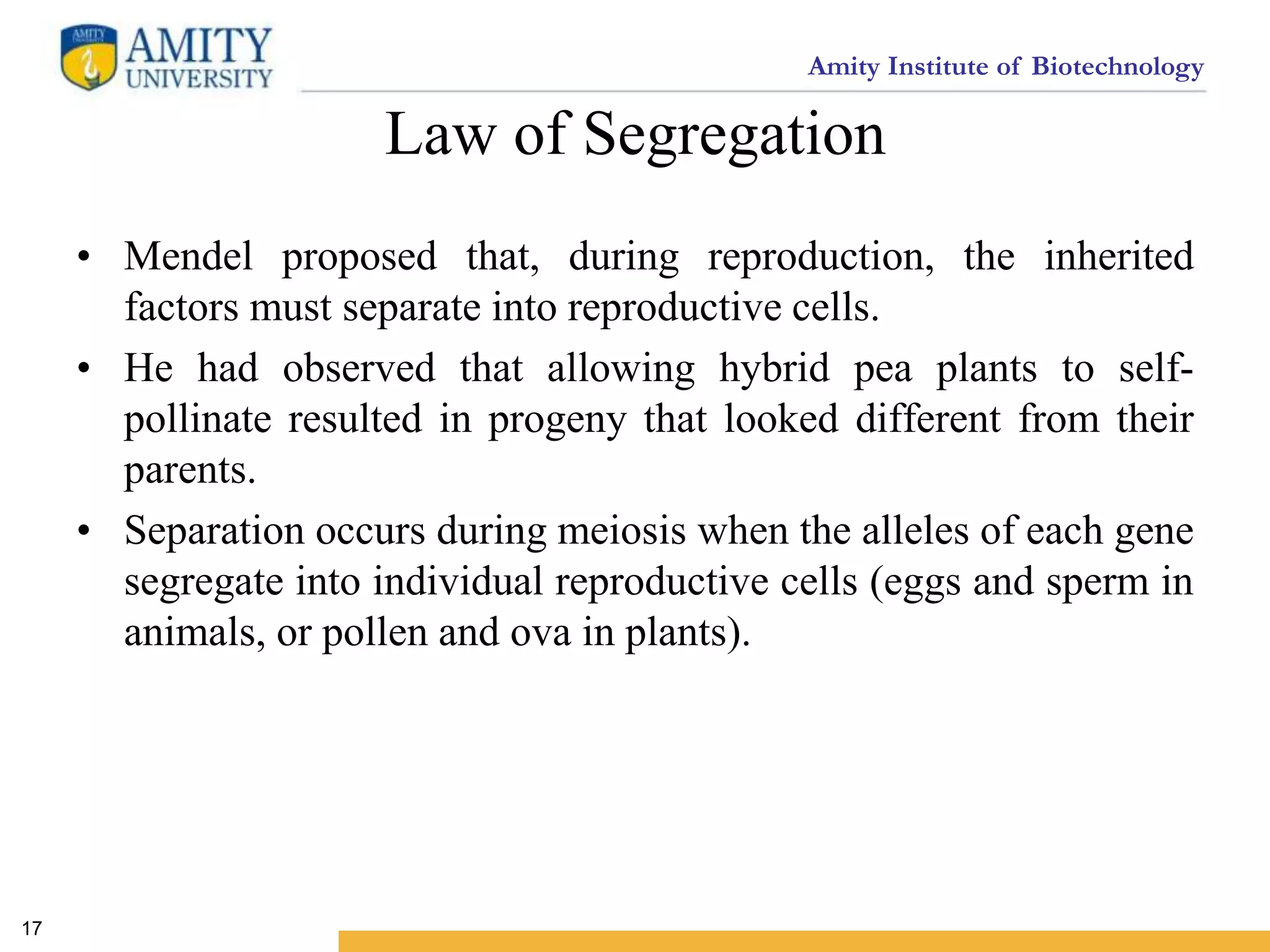 Amity Institute of Biotechnology
Law of Segregation
• Mendel proposed that, during reproduction, the inherited
factors must separate into reproductive cells.
• He had observed that allowing hybrid pea plants to self-
pollinate resulted in progeny that looked different from their
parents.
• Separation occurs during meiosis when the alleles of each gene
segregate into individual reproductive cells (eggs and sperm in
animals, or pollen and ova in plants).
17
 