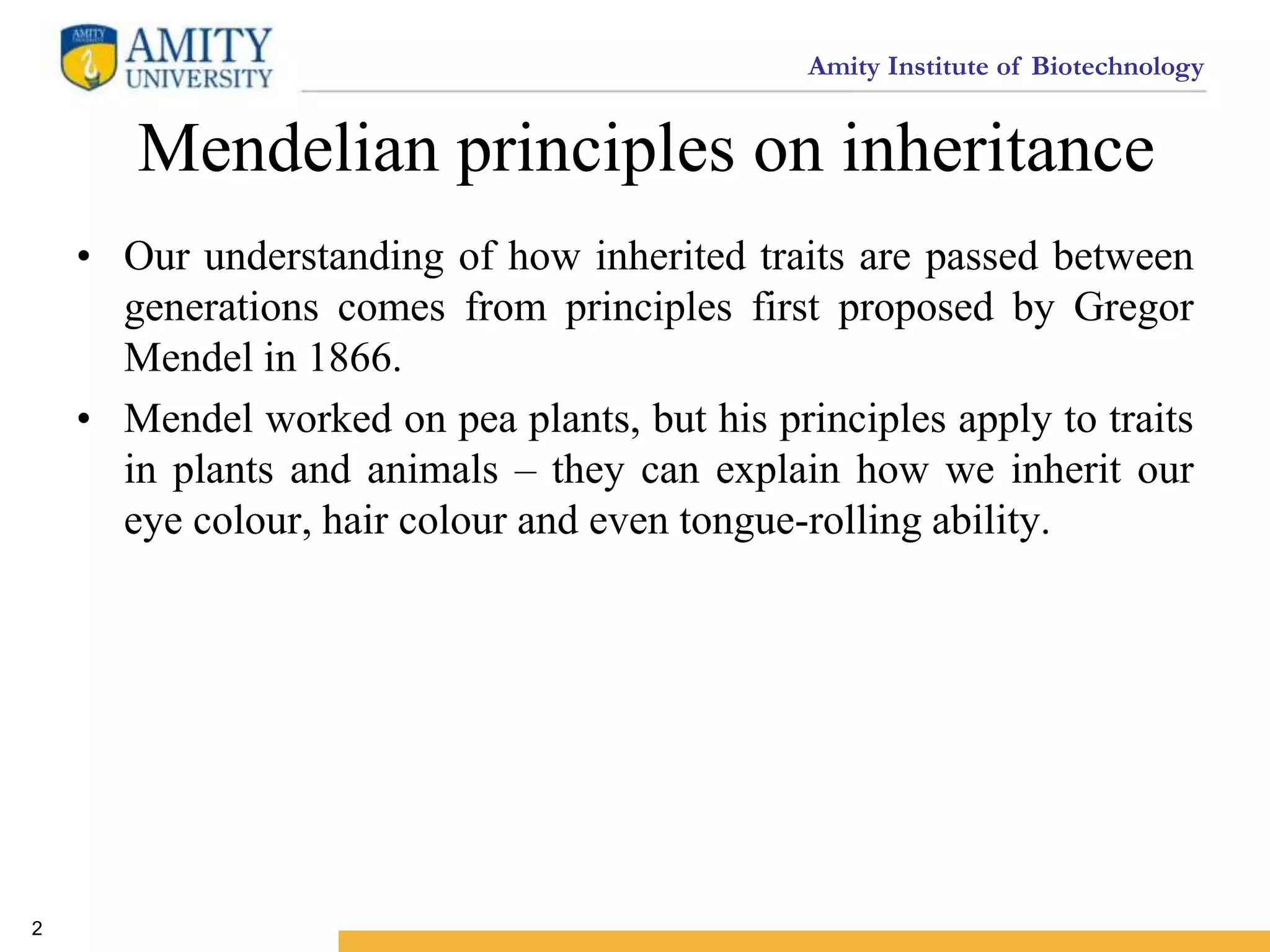 Amity Institute of Biotechnology
Mendelian principles on inheritance
• Our understanding of how inherited traits are passed between
generations comes from principles first proposed by Gregor
Mendel in 1866.
• Mendel worked on pea plants, but his principles apply to traits
in plants and animals – they can explain how we inherit our
eye colour, hair colour and even tongue-rolling ability.
2
 