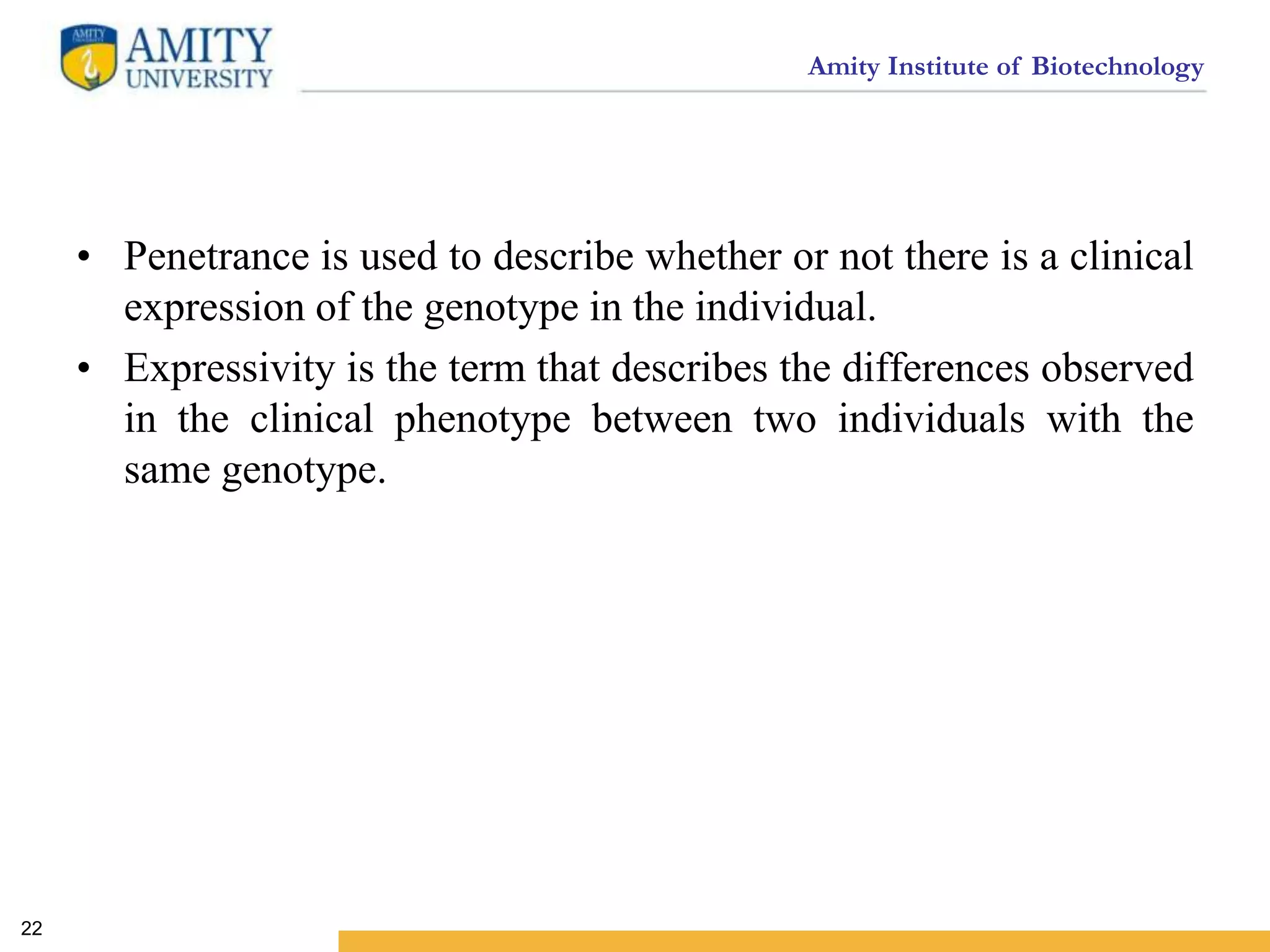 Amity Institute of Biotechnology
• Penetrance is used to describe whether or not there is a clinical
expression of the genotype in the individual.
• Expressivity is the term that describes the differences observed
in the clinical phenotype between two individuals with the
same genotype.
22
 