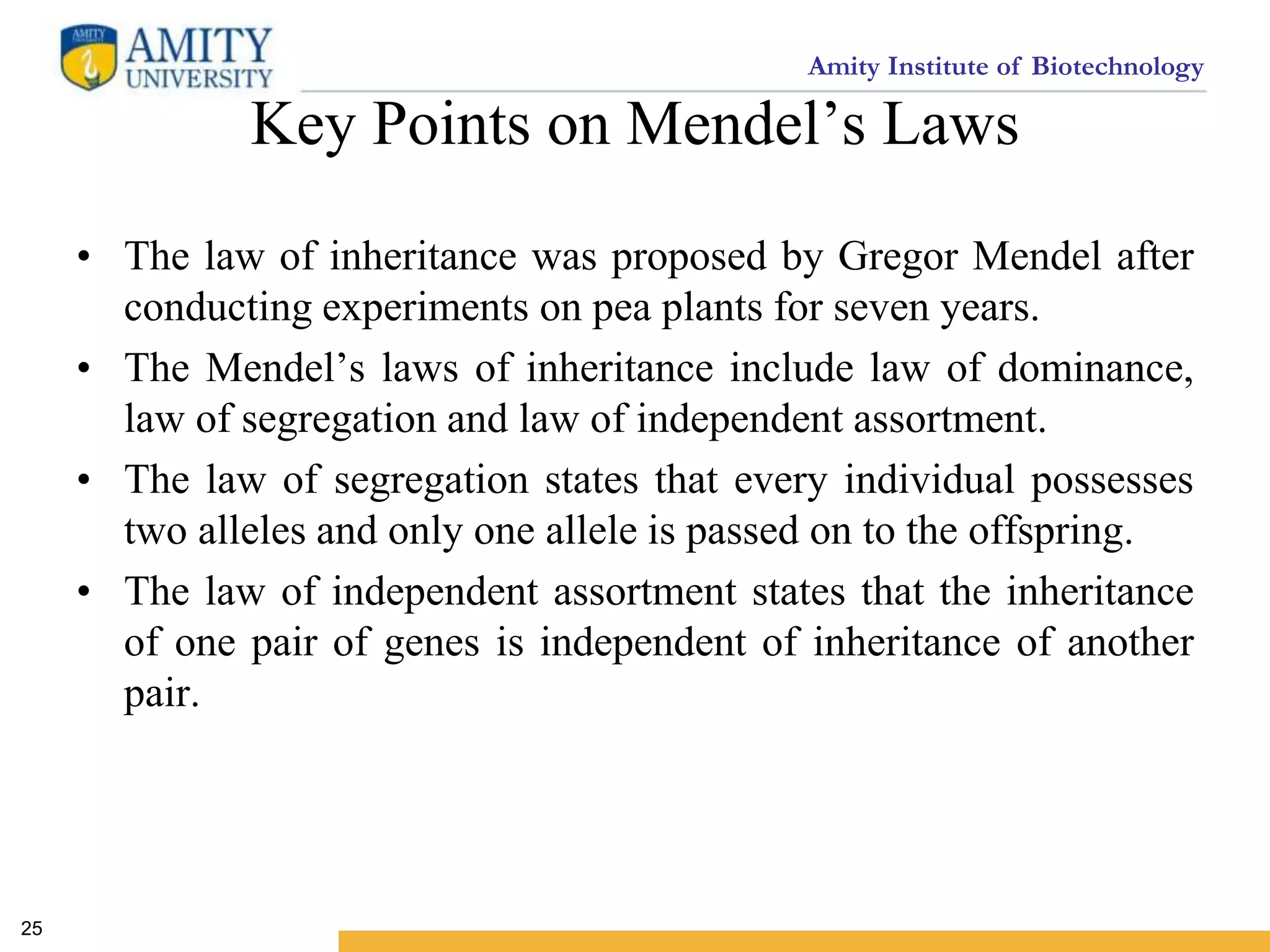 Amity Institute of Biotechnology
Key Points on Mendel’s Laws
• The law of inheritance was proposed by Gregor Mendel after
conducting experiments on pea plants for seven years.
• The Mendel’s laws of inheritance include law of dominance,
law of segregation and law of independent assortment.
• The law of segregation states that every individual possesses
two alleles and only one allele is passed on to the offspring.
• The law of independent assortment states that the inheritance
of one pair of genes is independent of inheritance of another
pair.
25
 
