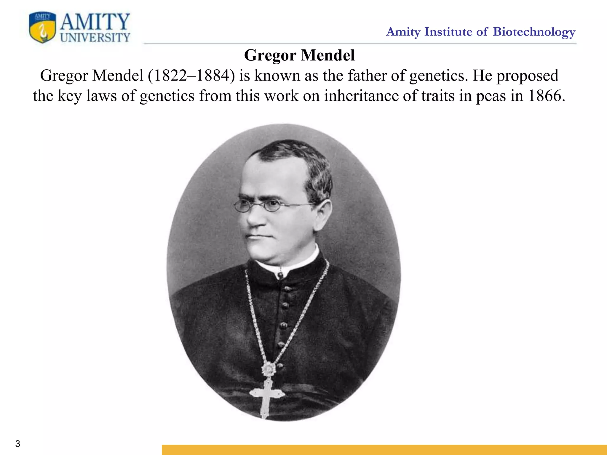 Amity Institute of Biotechnology
Gregor Mendel
Gregor Mendel (1822–1884) is known as the father of genetics. He proposed
the key laws of genetics from this work on inheritance of traits in peas in 1866.
3
 