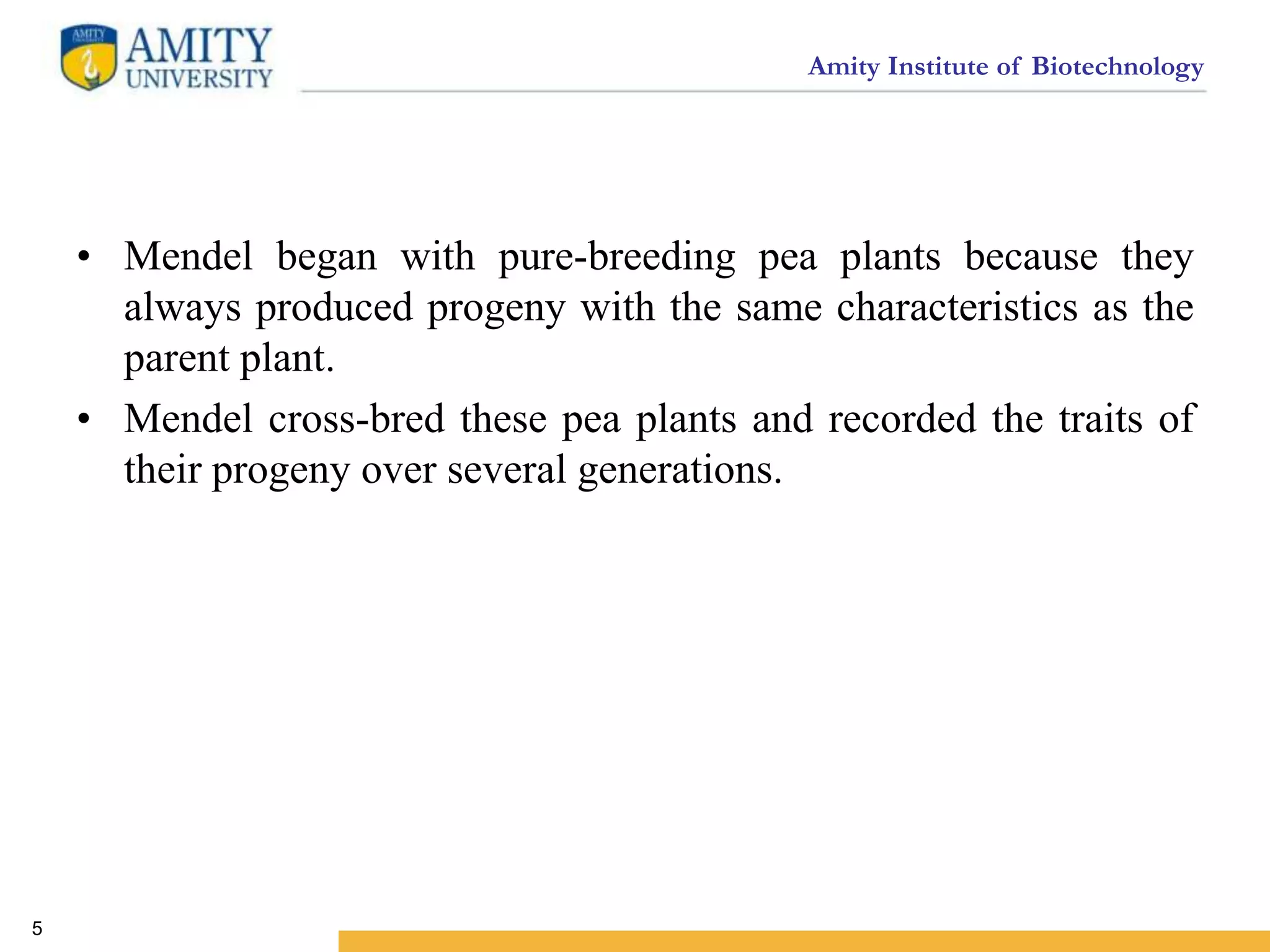 Amity Institute of Biotechnology
• Mendel began with pure-breeding pea plants because they
always produced progeny with the same characteristics as the
parent plant.
• Mendel cross-bred these pea plants and recorded the traits of
their progeny over several generations.
5
 