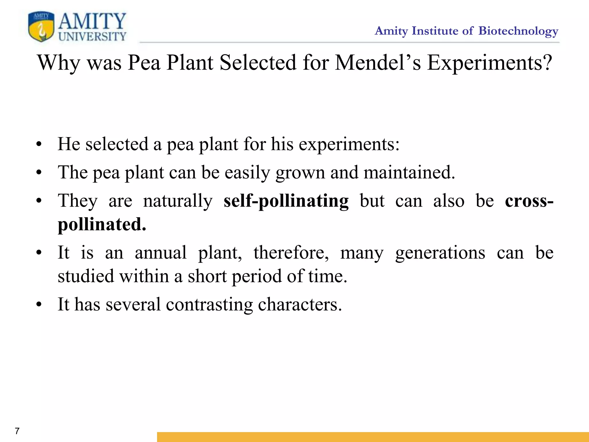 Amity Institute of Biotechnology
Why was Pea Plant Selected for Mendel’s Experiments?
• He selected a pea plant for his experiments:
• The pea plant can be easily grown and maintained.
• They are naturally self-pollinating but can also be cross-
pollinated.
• It is an annual plant, therefore, many generations can be
studied within a short period of time.
• It has several contrasting characters.
7
 