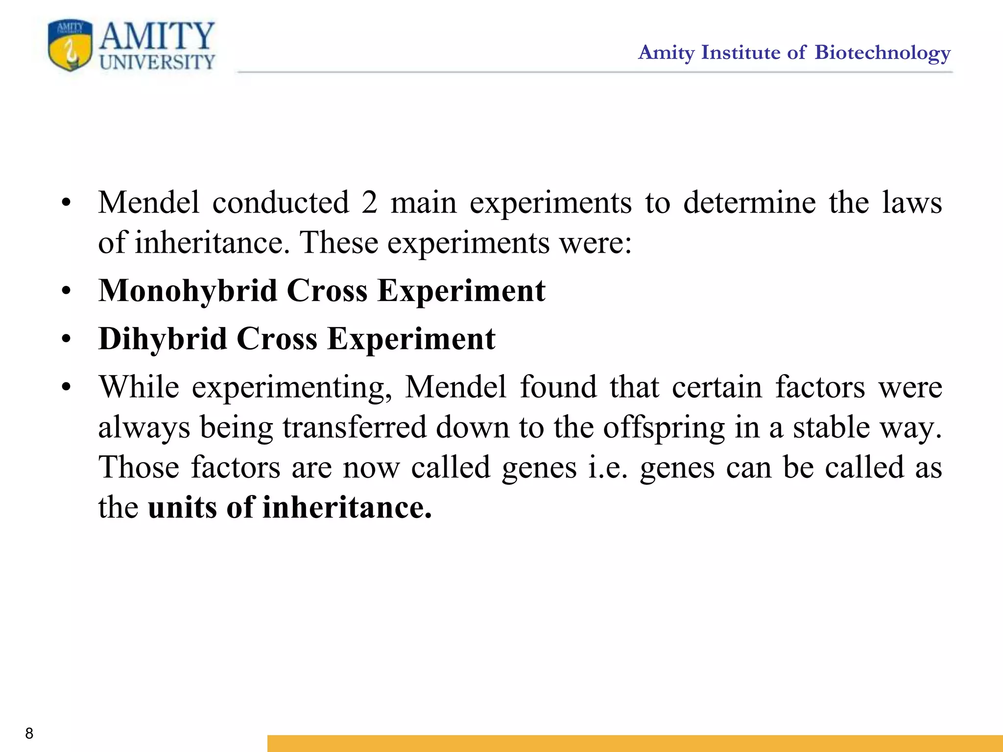 Amity Institute of Biotechnology
• Mendel conducted 2 main experiments to determine the laws
of inheritance. These experiments were:
• Monohybrid Cross Experiment
• Dihybrid Cross Experiment
• While experimenting, Mendel found that certain factors were
always being transferred down to the offspring in a stable way.
Those factors are now called genes i.e. genes can be called as
the units of inheritance.
8
 
