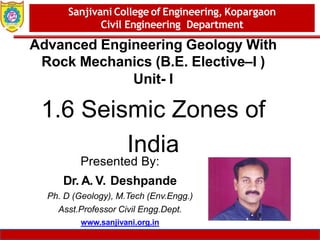 Dept. of MBA, Sanjivani COE, Kopargaon 1
Advanced Engineering Geology With
Rock Mechanics (B.E. Elective–I )
Unit- I
1.6 Seismic Zones of
India
Sanjivani College of Engineering, Kopargaon
Civil Engineering Department
Presented By:
Dr. A. V. Deshpande
Ph. D (Geology), M.Tech (Env.Engg.)
Asst.Professor Civil Engg.Dept.
www.sanjivani.org.in
 