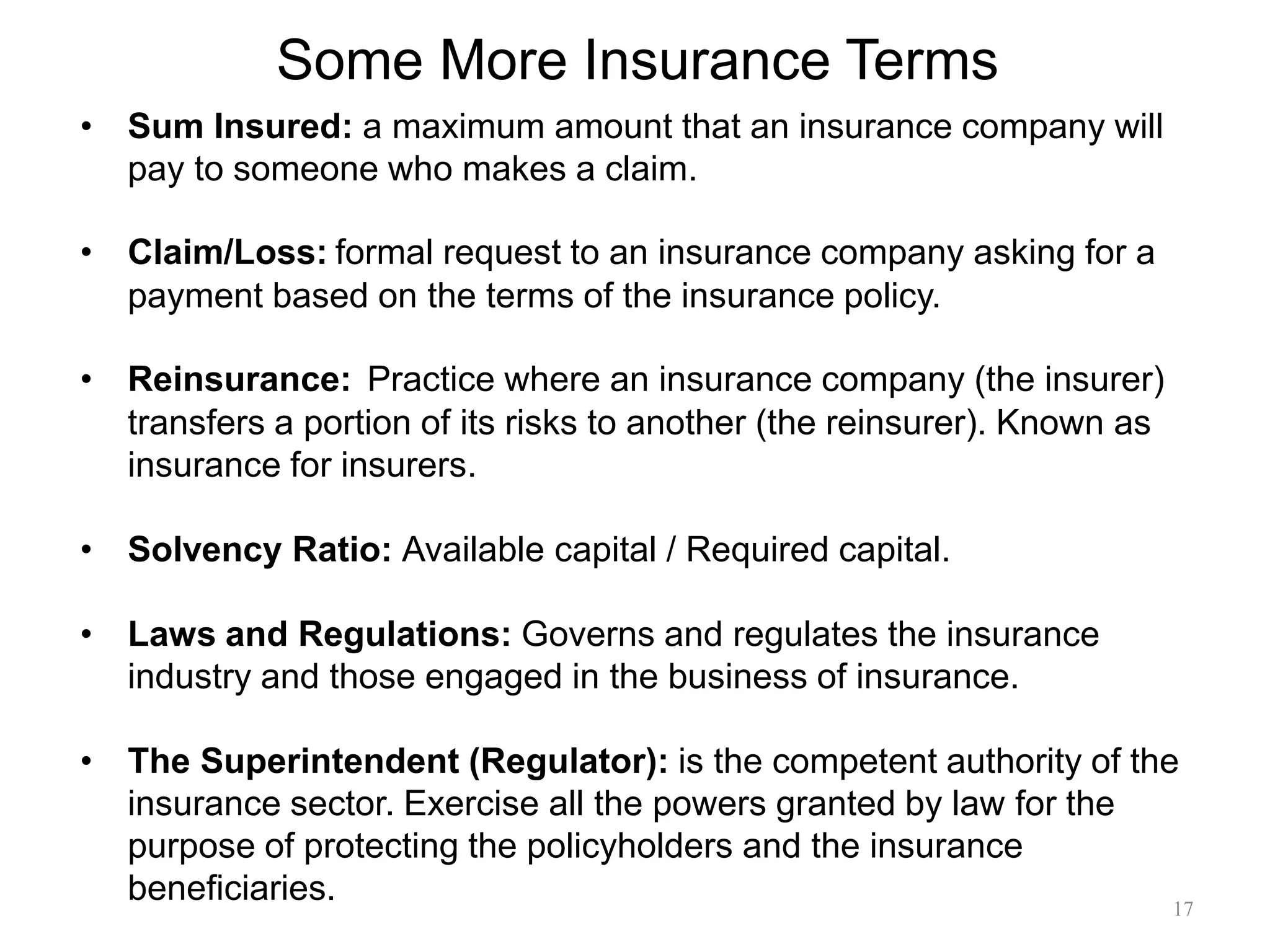 Some More Insurance Terms
• Sum Insured: a maximum amount that an insurance company will
pay to someone who makes a claim.
• Claim/Loss: formal request to an insurance company asking for a
payment based on the terms of the insurance policy.
• Reinsurance: Practice where an insurance company (the insurer)
transfers a portion of its risks to another (the reinsurer). Known as
insurance for insurers.
• Solvency Ratio: Available capital / Required capital.
• Laws and Regulations: Governs and regulates the insurance
industry and those engaged in the business of insurance.
• The Superintendent (Regulator): is the competent authority of the
insurance sector. Exercise all the powers granted by law for the
purpose of protecting the policyholders and the insurance
beneficiaries. 17
 