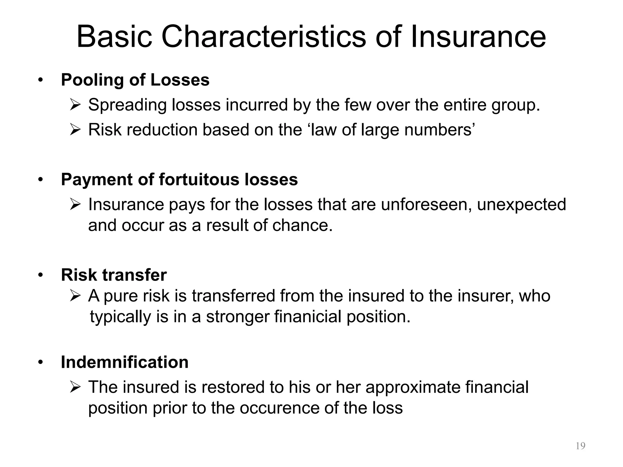 Basic Characteristics of Insurance
• Pooling of Losses
 Spreading losses incurred by the few over the entire group.
 Risk reduction based on the ‘law of large numbers’
• Payment of fortuitous losses
 Insurance pays for the losses that are unforeseen, unexpected
and occur as a result of chance.
• Risk transfer
 A pure risk is transferred from the insured to the insurer, who
typically is in a stronger finanicial position.
• Indemnification
 The insured is restored to his or her approximate financial
position prior to the occurence of the loss
19
 
