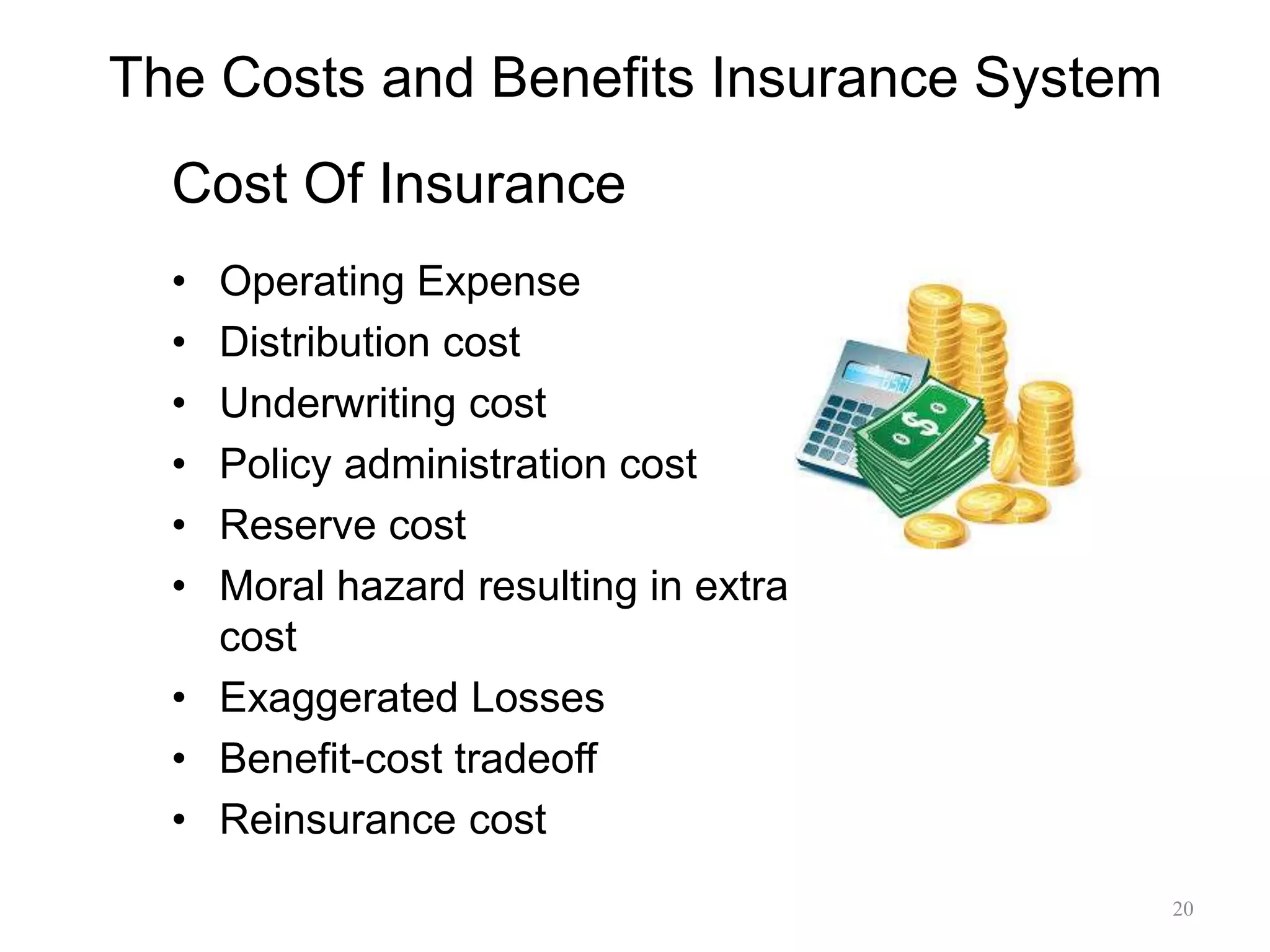 The Costs and Benefits Insurance System
• Operating Expense
• Distribution cost
• Underwriting cost
• Policy administration cost
• Reserve cost
• Moral hazard resulting in extra
cost
• Exaggerated Losses
• Benefit-cost tradeoff
• Reinsurance cost
20
Cost Of Insurance
 