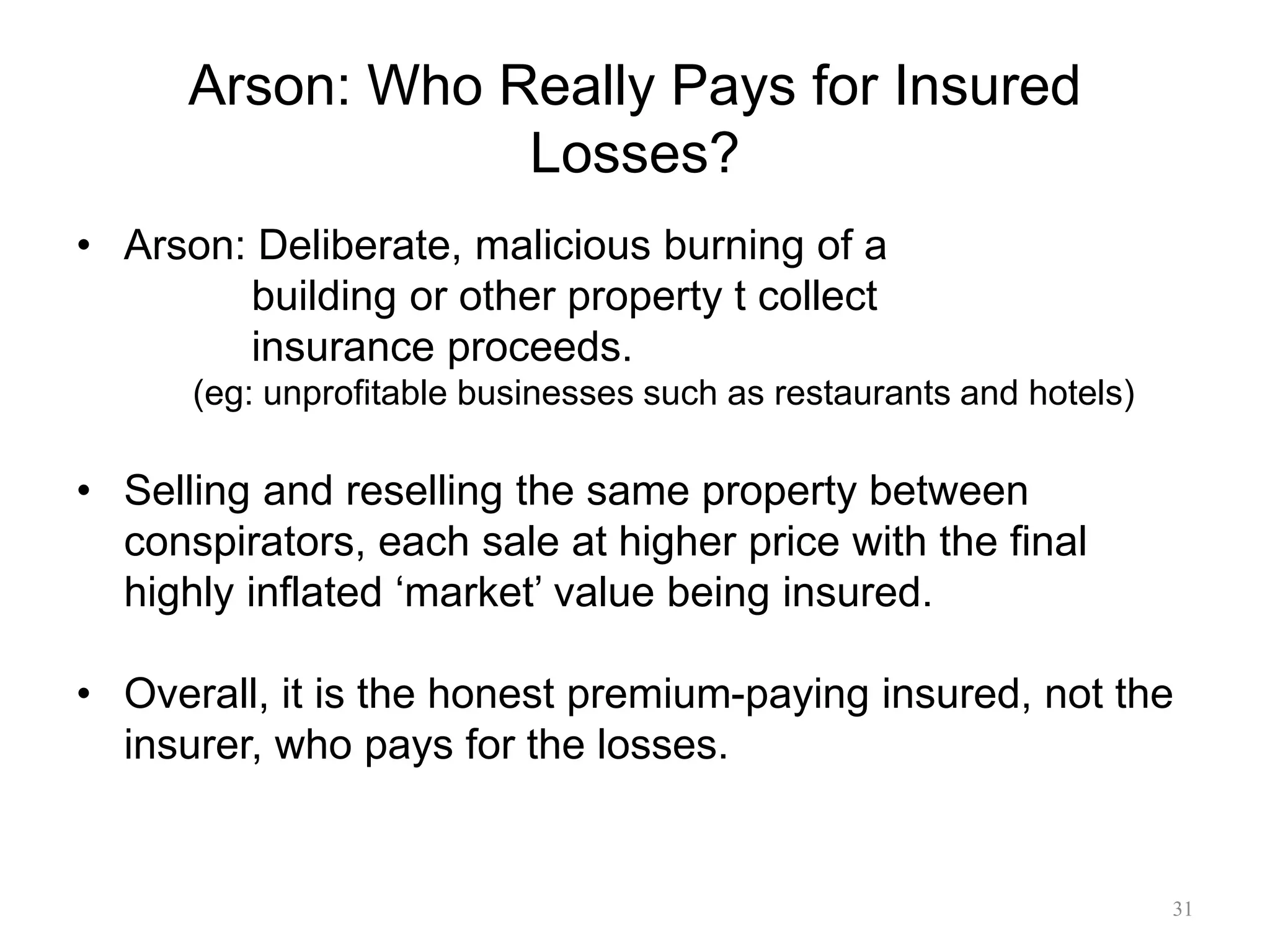 Arson: Who Really Pays for Insured
Losses?
• Arson: Deliberate, malicious burning of a
building or other property t collect
insurance proceeds.
(eg: unprofitable businesses such as restaurants and hotels)
• Selling and reselling the same property between
conspirators, each sale at higher price with the final
highly inflated ‘market’ value being insured.
• Overall, it is the honest premium-paying insured, not the
insurer, who pays for the losses.
31
 