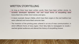WRITTEN STORYTELLING
• As long as there have been written words, there have been written stories. As
societies developed alphabets, oral and visual forms of storytelling were
transcribed into written short stories and epics.
• A classic example: Aesop’s fables, which have their origins in the oral tradition but
were collected and transcribed centuries later.
• The invention of the printing press ushered in an era of mass communication, in
which different forms of story types—from fairy tales to newspapers to novels—
reached global audiences and altered the history of storytelling forever.
 