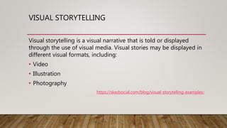 VISUAL STORYTELLING
Visual storytelling is a visual narrative that is told or displayed
through the use of visual media. Visual stories may be displayed in
different visual formats, including:
• Video
• Illustration
• Photography
https://skedsocial.com/blog/visual-storytelling-examples/
 