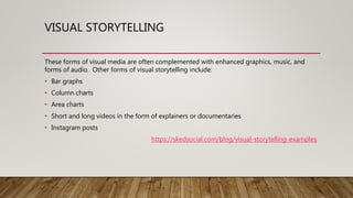 VISUAL STORYTELLING
These forms of visual media are often complemented with enhanced graphics, music, and
forms of audio. Other forms of visual storytelling include:
• Bar graphs
• Column charts
• Area charts
• Short and long videos in the form of explainers or documentaries
• Instagram posts
https://skedsocial.com/blog/visual-storytelling-examples/
 