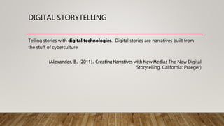 DIGITAL STORYTELLING
Telling stories with digital technologies. Digital stories are narratives built from
the stuff of cyberculture.
(Alexander, B. (2011). Creating Narratives with New Media: The New Digital
Storytelling. California: Praeger)
 