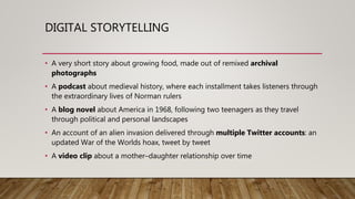 DIGITAL STORYTELLING
• A very short story about growing food, made out of remixed archival
photographs
• A podcast about medieval history, where each installment takes listeners through
the extraordinary lives of Norman rulers
• A blog novel about America in 1968, following two teenagers as they travel
through political and personal landscapes
• An account of an alien invasion delivered through multiple Twitter accounts: an
updated War of the Worlds hoax, tweet by tweet
• A video clip about a mother–daughter relationship over time
 