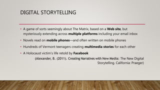 DIGITAL STORYTELLING
• A game of sorts seemingly about The Matrix, based on a Web site, but
mysteriously extending across multiple platforms including your email inbox
• Novels read on mobile phones—and often written on mobile phones
• Hundreds of Vermont teenagers creating multimedia stories for each other
• A Holocaust victim’s life retold by Facebook
(Alexander, B. (2011). Creating Narratives with New Media: The New Digital
Storytelling. California: Praeger)
 
