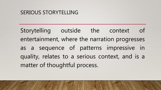 SERIOUS STORYTELLING
Storytelling outside the context of
entertainment, where the narration progresses
as a sequence of patterns impressive in
quality, relates to a serious context, and is a
matter of thoughtful process.
 