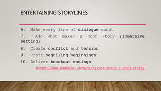 ENTERTAINING STORYLINES
6. Make every line of dialogue count
7. Add what makes a good story (immersive
setting)
8. Create conflict and tension
9. Craft beguiling beginnings
10. Deliver knockout endings
https://www.nownovel.com/blog/what-makes-a-good-story/
 