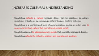 INCREASES CULTURAL UNDERSTANDING
• Storytelling reflects a culture because stories can be reactions to culture,
sometimes critically, or by conveying a different way of thinking or being.
• Storytelling is a sophisticated form of communication; stories are often used to
convey elements of culture that cannot be described simply.
• Storytelling is used to address issues in society that cannot be discussed directly.
• Storytelling reflects the collective wisdom and formation of a culture.
 
