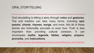 ORAL STORYTELLING
Oral storytelling is telling a story through voice and gestures.
The oral tradition can take many forms, including epic
poems, chants, rhymes, songs, and more. Not all of these
stories are historically accurate or even true. Truth is less
important than providing cultural cohesion. It can
encompass myths, legends, fables, religion, prayers,
proverbs, and instructions.
https://education.nationalgeographic.org/resource/storytelling-and-cultural-traditions
 