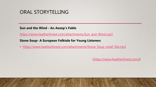 ORAL STORYTELLING
Sun and the Wind - An Aesop's Fable
https://www.heatherforest.com/attachments/Sun_and_Wind.mp3
Stone Soup- A European Folktale for Young Listeners
• https://www.heatherforest.com/attachments/Stone_Soup_small_file.mp3
(https://www.heatherforest.com/)
 