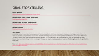 ORAL STORYTELLING
Hikaye - Palestine
https://ich.unesco.org/en/RL/palestinian-hikaye-00124
Narrative Songs: Cats in a Cradle Harry Chapin
https://youtu.be/XIIxlgESRWk
Narrative Poem: The Raven Edgar Allan Poe
The Raven by Edgar Allan Poe | Poetry Foundation
Narrative Limericks
https://www.rd.com/list/funny-limericks/
Story Riddles
An old man wanted to leave all of his money to one of his three sons, but he didn't know which one he should give it to. He gave each of them a few
coins and told them to buy something that would be able to fill their living room. The first man bought straw, but there was not enough to fill the room.
The second bought some sticks, but they still did not fill the room. The third man bought two things that filled the room, so he obtained his father's
fortune. What were the two things that the man bought? The wise son bought a candle and a box of matches. After lighting the candle, the light filled the
entire room.
Read more: https://www.riddlesandanswers.com/v/233698/an-old-man-wanted-to-leave-all-of-his-money-to-one-of-his-three-sons-but-he-didnt-know-
which-one-h/#ixzz7bTkPJ8eu
 