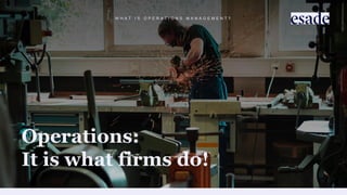 W H A T I S O P E R A T I O N S M A N A G E M E N T ?
Operations:
It is what firms do!
 