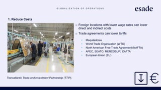 G L O B A L I Z A T I O N O F O P E R A T I O N S
1. Reduce Costs
o Foreign locations with lower wage rates can lower
direct and indirect costs
o Trade agreements can lower tariffs
• Maquiladoras
• World Trade Organization (WTO)
• North American Free Trade Agreement (NAFTA)
• APEC, SEATO, MERCOSUR, CAFTA
• European Union (EU)
Transatlantic Trade and Investment Partnership (TTIP).
https://www.thebalance.com/transatlantic-trade-and-investment-partnership-ttip-3305582
 