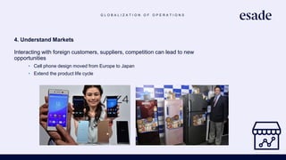 G L O B A L I Z A T I O N O F O P E R A T I O N S
4. Understand Markets
Interacting with foreign customers, suppliers, competition can lead to new
opportunities
• Cell phone design moved from Europe to Japan
• Extend the product life cycle
 