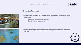 G L O B A L I Z A T I O N O F O P E R A T I O N S
5. Improve Processes
o Understand differences between how business is handled in other
countries
• Japanese – inventory management
• Scandinavians – ergonomics
o International operations can improve response time and customer
service
 