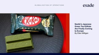 G L O B A L I Z A T I O N O F O P E R A T I O N S
Nestle’s Japanese
Green Tea KitKats
Are Finally Coming
to Europe
By Ellen Milligan
https://www.bloomberg.com/
news/articles/2019-02-
19/nestle-s-taste-of-japan-is-
coming-to-europe-with-kitkat-
launch
 
