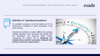 O P E R A T I O N S M A N A G E M E N T A N D O P E R A T I O N A L E X C E L L E N C E
Definition of “operational excellence”
An excellent company is one that stands out for its
performance compared to other companies in the
same industry.
Operational excellence implies fulfilling the business
strategy objectives more coherently and reliably than
the competition and obtaining better results.
Companies can achieve this by designing and
implementing excellent processes followed later
by their continuous improvement.
 