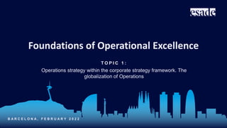 T O P I C 1 :
Operations strategy within the corporate strategy framework. The
globalization of Operations
B A R C E L O N A , F E B R U A R Y 2 0 2 2
Foundations of Operational Excellence
 