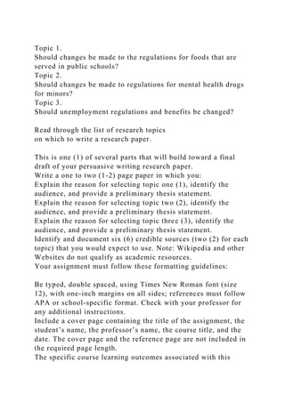 Topic 1.
Should changes be made to the regulations for foods that are
served in public schools?
Topic 2.
Should changes be made to regulations for mental health drugs
for minors?
Topic 3.
Should unemployment regulations and benefits be changed?
Read through the list of research topics
on which to write a research paper.
This is one (1) of several parts that will build toward a final
draft of your persuasive writing research paper.
Write a one to two (1-2) page paper in which you:
Explain the reason for selecting topic one (1), identify the
audience, and provide a preliminary thesis statement.
Explain the reason for selecting topic two (2), identify the
audience, and provide a preliminary thesis statement.
Explain the reason for selecting topic three (3), identify the
audience, and provide a preliminary thesis statement.
Identify and document six (6) credible sources (two (2) for each
topic) that you would expect to use. Note: Wikipedia and other
Websites do not qualify as academic resources.
Your assignment must follow these formatting guidelines:
Be typed, double spaced, using Times New Roman font (size
12), with one-inch margins on all sides; references must follow
APA or school-specific format. Check with your professor for
any additional instructions.
Include a cover page containing the title of the assignment, the
student’s name, the professor’s name, the course title, and the
date. The cover page and the reference page are not included in
the required page length.
The specific course learning outcomes associated with this
 