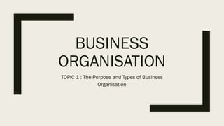 BUSINESS
ORGANISATION
TOPIC 1 : The Purpose and Types of Business
Organisation
 