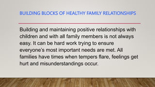 BUILDING BLOCKS OF HEALTHY FAMILY RELATIONSHIPS
Building and maintaining positive relationships with
children and with all family members is not always
easy. It can be hard work trying to ensure
everyone’s most important needs are met. All
families have times when tempers flare, feelings get
hurt and misunderstandings occur.
 
