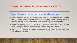 A. WAYS OF MAKING RELATIONSHIPS A PRIORITY
• Spend time with children and other family members
 When together, set aside a few minutes to spend with family and children
doing simple things like talking to them, singing songs, playing a game,
reading a story or the newspaper, or even making dinner together.
 Make the activity fun or do something that children want to do. Let your
child show you how to do something so that they feel special.
 Seizing opportunities to spend time with family members as they arise
can be helpful as well.
 