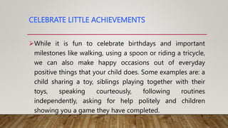 CELEBRATE LITTLE ACHIEVEMENTS
While it is fun to celebrate birthdays and important
milestones like walking, using a spoon or riding a tricycle,
we can also make happy occasions out of everyday
positive things that your child does. Some examples are: a
child sharing a toy, siblings playing together with their
toys, speaking courteously, following routines
independently, asking for help politely and children
showing you a game they have completed.
 