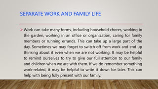 SEPARATE WORK AND FAMILY LIFE
Work can take many forms, including household chores, working in
the garden, working in an office or organization, caring for family
members or running errands. This can take up a large part of the
day. Sometimes we may forget to switch off from work and end up
thinking about it even when we are not working. It may be helpful
to remind ourselves to try to give our full attention to our family
and children when we are with them. If we do remember something
work-related, it may be helpful to write it down for later. This can
help with being fully present with our family.
 