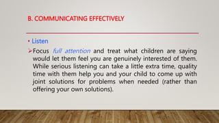• Listen
Focus full attention and treat what children are saying
would let them feel you are genuinely interested of them.
While serious listening can take a little extra time, quality
time with them help you and your child to come up with
joint solutions for problems when needed (rather than
offering your own solutions).
B. COMMUNICATING EFFECTIVELY
 