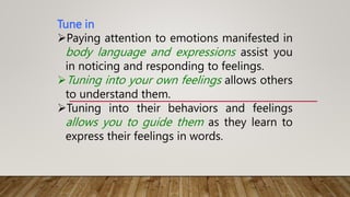 Tune in
Paying attention to emotions manifested in
body language and expressions assist you
in noticing and responding to feelings.
Tuning into your own feelings allows others
to understand them.
Tuning into their behaviors and feelings
allows you to guide them as they learn to
express their feelings in words.
 