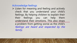 Acknowledge feelings
 Listen for meaning and feeling and actively
check that you understand your child’s
feelings. By helping children to explain their
their feelings you can help them
understand their emotions. This also stops
a problem from getting worse as the child’s
feelings are heard and respected by the
family.
 