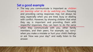 Set a good example
 The way you communicate is important as children
are learning what to do by watching you. Focusing
and providing caring responses may not always be
easy, especially when you are tired, busy or dealing
with conflict. However, by showing children that what
they say is important and providing them with
respectful responses, they can learn to do the same
when they communicate with you, other family
members, and their peers. For example, say ‘sorry’
when you make a mistake or hurt your child’s feelings
or ask ‘How was your day?’ and really listen to the
answer.
 