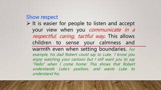 Show respect
 It is easier for people to listen and accept
your view when you communicate in a
respectful, caring, tactful way. This allows
children to sense your calmness and
warmth even when setting boundaries. For
example, his dad Robert could say to Luke, ‘I know you
enjoy watching your cartoon but I still want you to say
“Hello” when I come home’. This shows that Robert
understands Luke’s position, and wants Luke to
understand his.
 