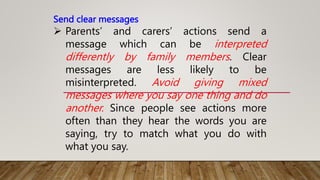 Send clear messages
 Parents’ and carers’ actions send a
message which can be interpreted
differently by family members. Clear
messages are less likely to be
misinterpreted. Avoid giving mixed
messages where you say one thing and do
another. Since people see actions more
often than they hear the words you are
saying, try to match what you do with
what you say.
 