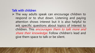 Talk with children
 The way adults speak can encourage children to
respond or to shut down. Listening and paying
attention shows interest but it is also helpful to
ask specific questions about topics of interest to
children. This encourages them to talk more and
share their knowledge. Follow children’s lead and
give them space to talk or be silent.
 