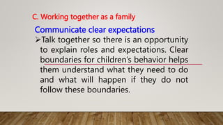 C. Working together as a family
Communicate clear expectations
Talk together so there is an opportunity
to explain roles and expectations. Clear
boundaries for children’s behavior helps
them understand what they need to do
and what will happen if they do not
follow these boundaries.
 