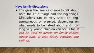 Have family discussions
 This gives the family a chance to talk about
both the little things and the big things.
Discussions can be very short or long,
spontaneous or planned, depending on
what needs to be talked about and how
long very young children can focus for. It
can be used to decide on family chores,
house rules or plan family activities and
outings.
 