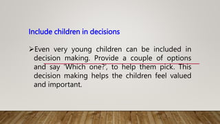 Include children in decisions
Even very young children can be included in
decision making. Provide a couple of options
and say ‘Which one?’, to help them pick. This
decision making helps the children feel valued
and important.
 